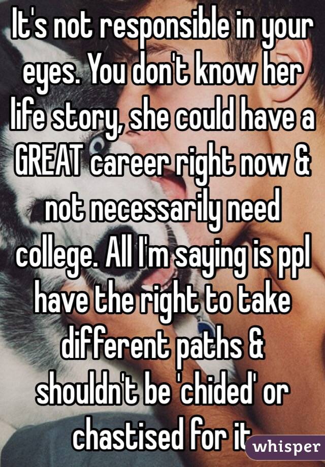 It's not responsible in your eyes. You don't know her life story, she could have a GREAT career right now & not necessarily need college. All I'm saying is ppl have the right to take different paths & shouldn't be 'chided' or chastised for it