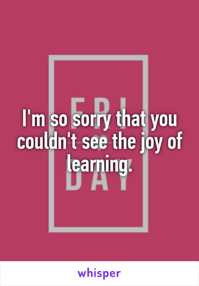 I'm so sorry that you couldn't see the joy of learning.