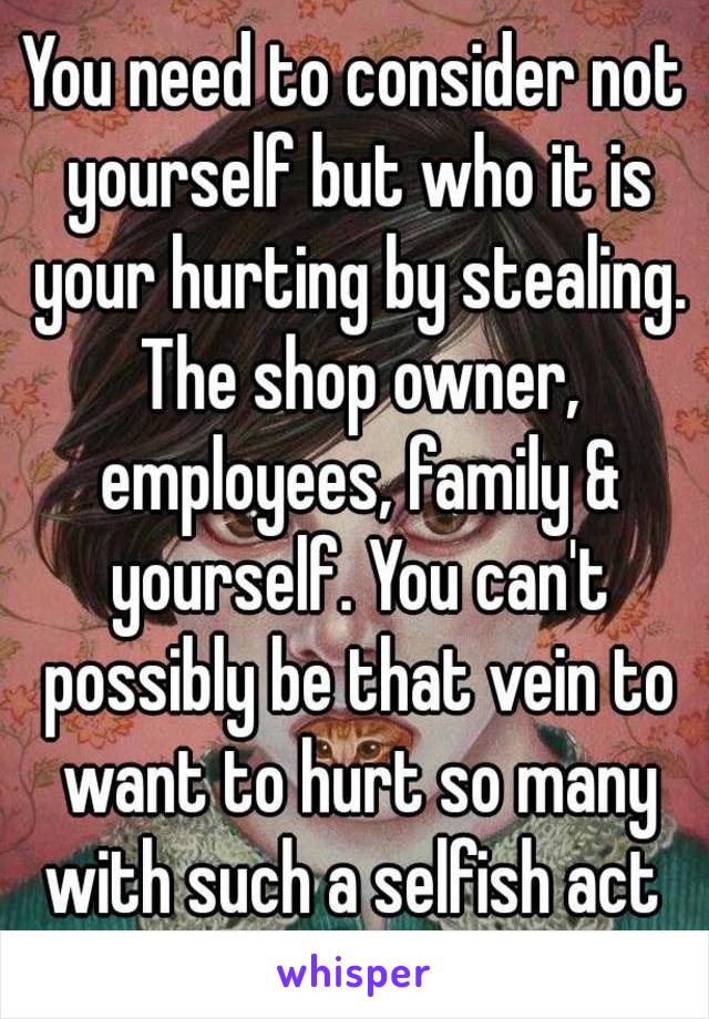You need to consider not yourself but who it is your hurting by stealing. The shop owner, employees, family & yourself. You can't possibly be that vein to want to hurt so many with such a selfish act 