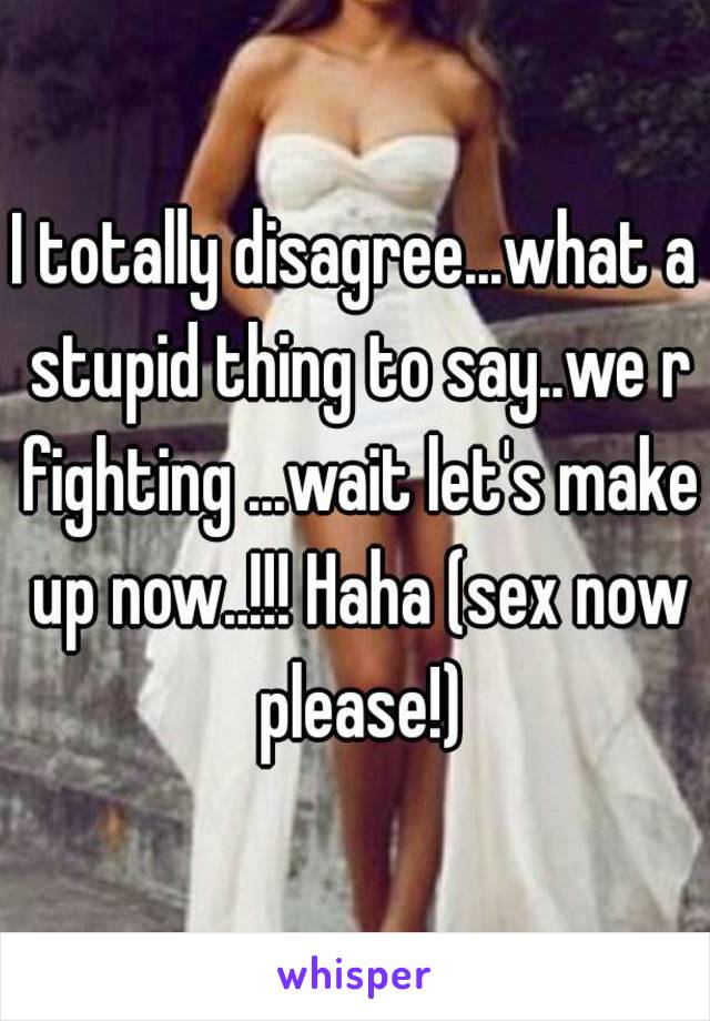 I totally disagree...what a stupid thing to say..we r fighting ...wait let's make up now..!!! Haha (sex now please!)