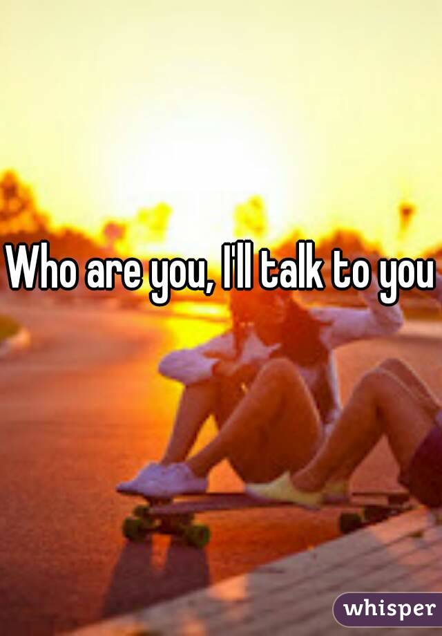 Who are you, I'll talk to you 