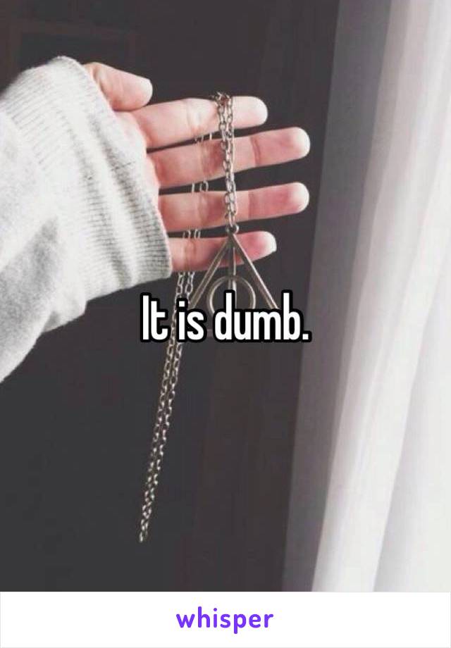 It is dumb. 