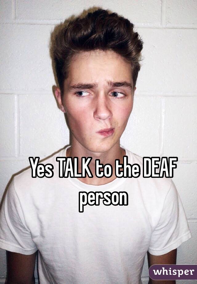 Yes TALK to the DEAF person