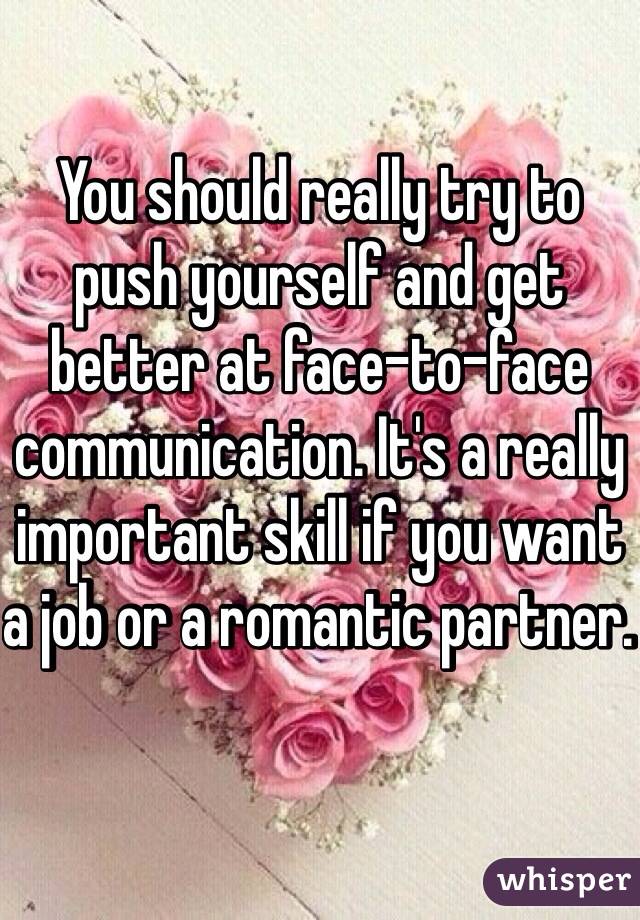 You should really try to push yourself and get better at face-to-face communication. It's a really important skill if you want a job or a romantic partner. 