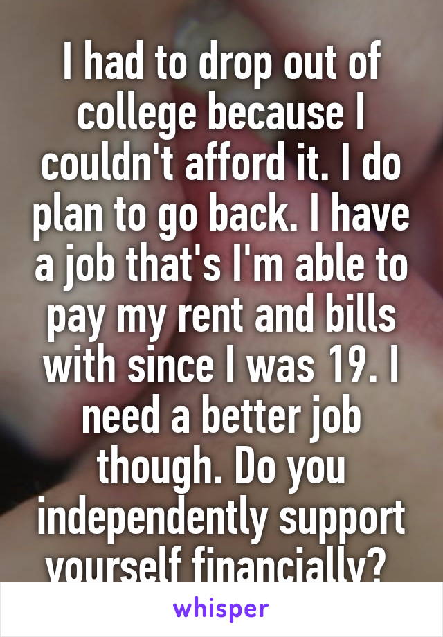 I had to drop out of college because I couldn't afford it. I do plan to go back. I have a job that's I'm able to pay my rent and bills with since I was 19. I need a better job though. Do you independently support yourself financially? 