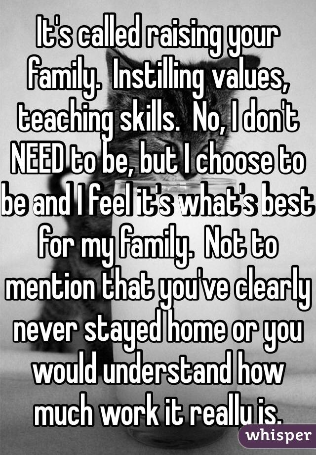 It's called raising your family.  Instilling values, teaching skills.  No, I don't NEED to be, but I choose to be and I feel it's what's best for my family.  Not to mention that you've clearly never stayed home or you would understand how much work it really is.