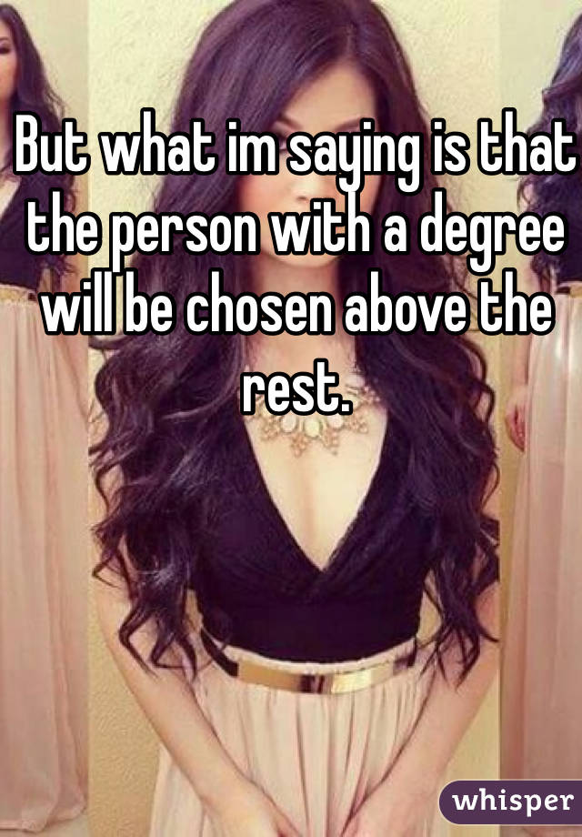 But what im saying is that the person with a degree will be chosen above the rest. 