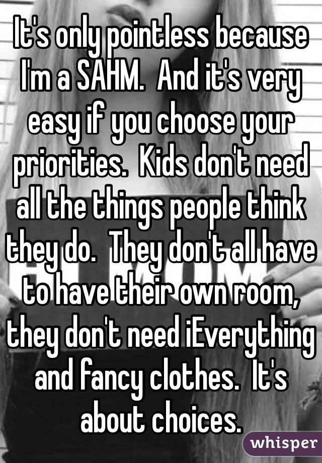 It's only pointless because I'm a SAHM.  And it's very easy if you choose your priorities.  Kids don't need all the things people think they do.  They don't all have to have their own room, they don't need iEverything and fancy clothes.  It's about choices.