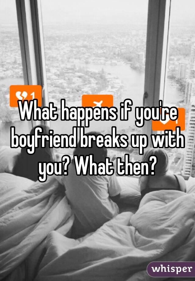 What happens if you're  boyfriend breaks up with you? What then?