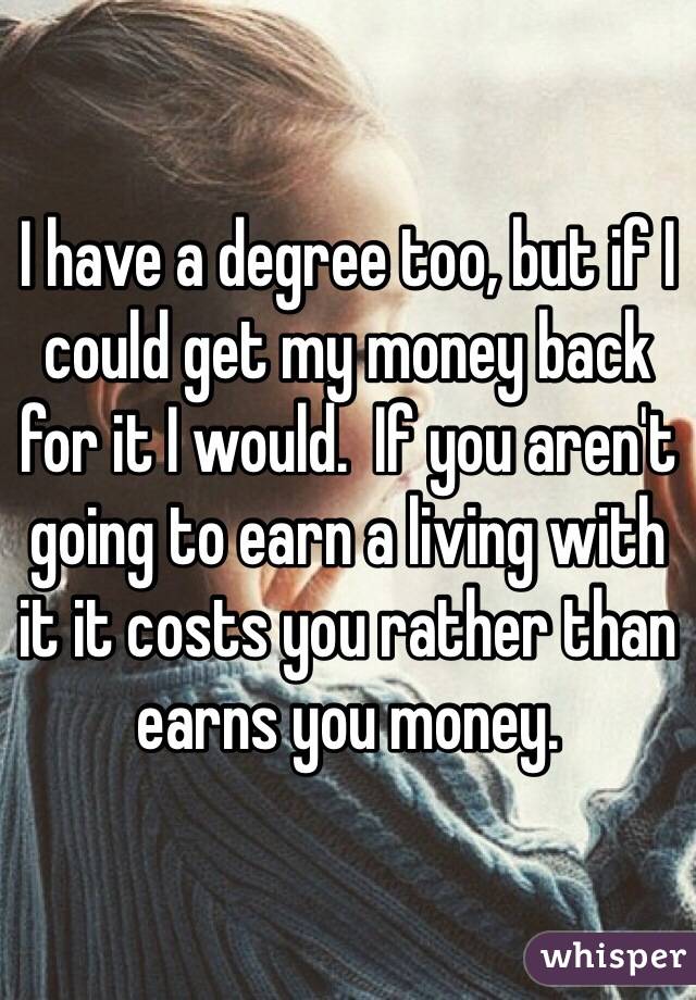 I have a degree too, but if I could get my money back for it I would.  If you aren't going to earn a living with it it costs you rather than earns you money.