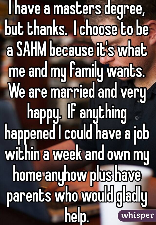 I have a masters degree, but thanks.  I choose to be a SAHM because it's what me and my family wants.  We are married and very happy.  If anything happened I could have a job within a week and own my home anyhow plus have parents who would gladly help.