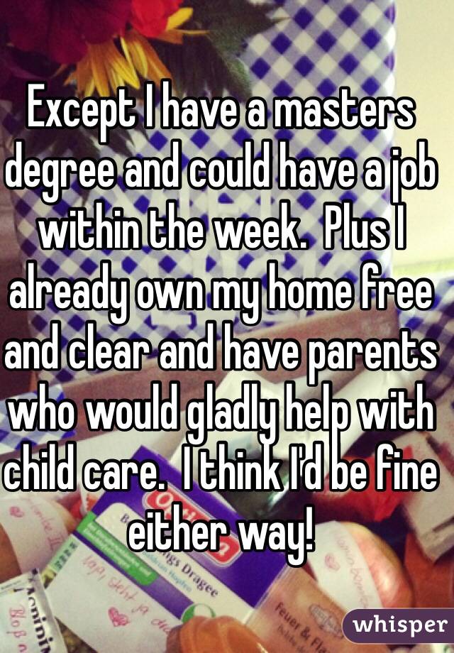 Except I have a masters degree and could have a job within the week.  Plus I already own my home free and clear and have parents who would gladly help with child care.  I think I'd be fine either way!