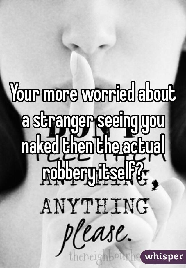 Your more worried about a stranger seeing you naked then the actual robbery itself?