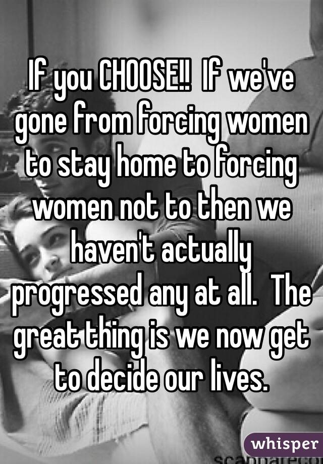 If you CHOOSE!!  If we've gone from forcing women to stay home to forcing women not to then we haven't actually progressed any at all.  The great thing is we now get to decide our lives.