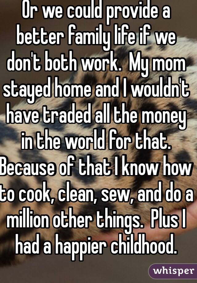 Or we could provide a better family life if we don't both work.  My mom stayed home and I wouldn't have traded all the money in the world for that.  Because of that I know how to cook, clean, sew, and do a million other things.  Plus I had a happier childhood.