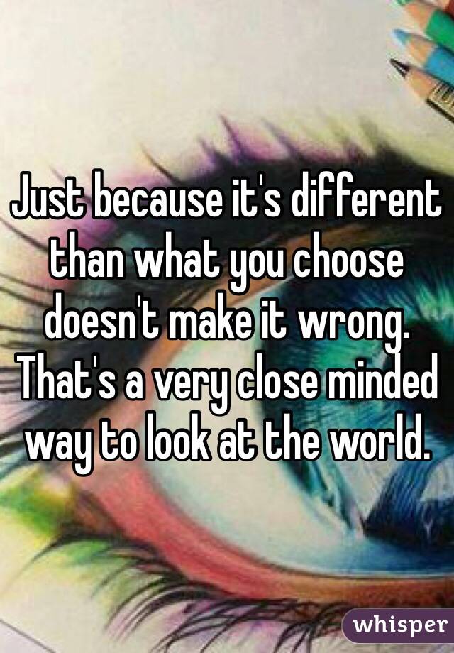 Just because it's different than what you choose doesn't make it wrong.  That's a very close minded way to look at the world.