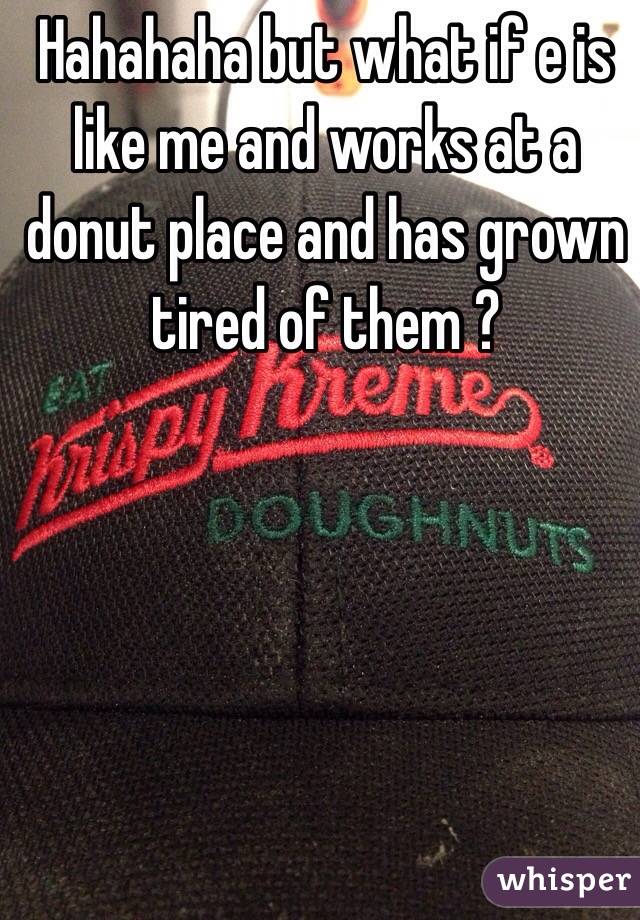 Hahahaha but what if e is like me and works at a donut place and has grown tired of them ? 