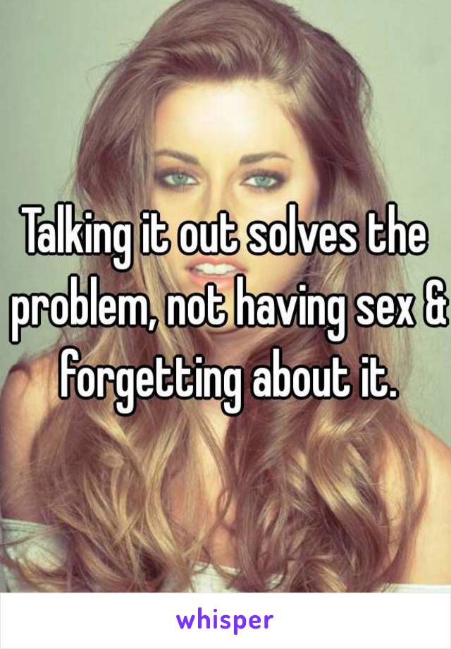 Talking it out solves the problem, not having sex & forgetting about it.