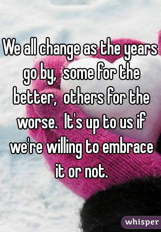 We all change as the years go by,  some for the better,  others for the worse.  It's up to us if we're willing to embrace it or not.