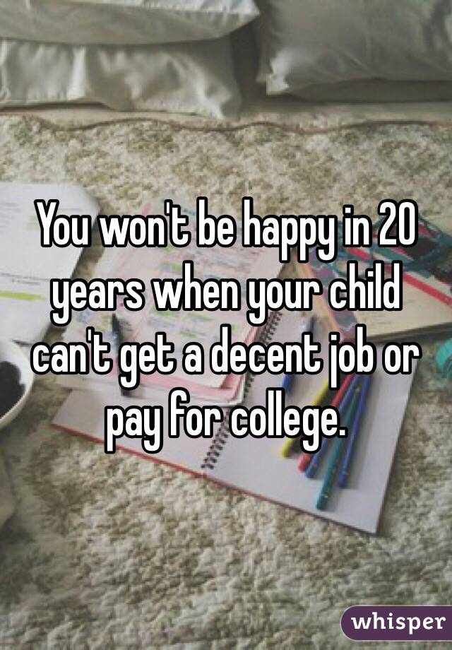 You won't be happy in 20 years when your child can't get a decent job or pay for college. 
