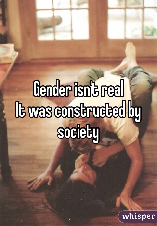 Gender isn't real 
It was constructed by society