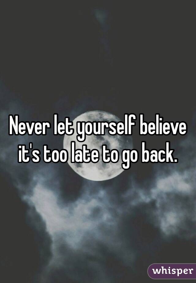 Never let yourself believe it's too late to go back. 