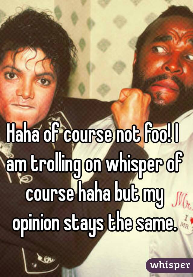 Haha of course not foo! I am trolling on whisper of course haha but my opinion stays the same.