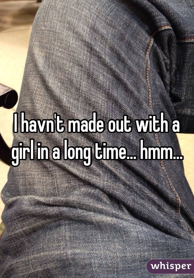 I havn't made out with a girl in a long time... hmm...