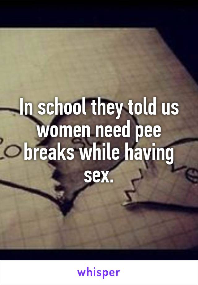 In school they told us women need pee breaks while having sex.