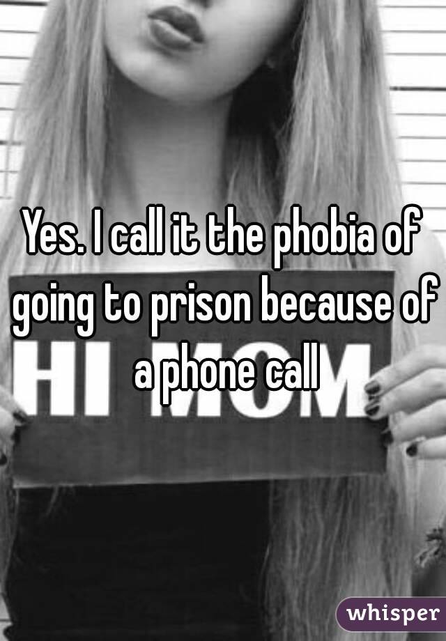 Yes. I call it the phobia of going to prison because of a phone call