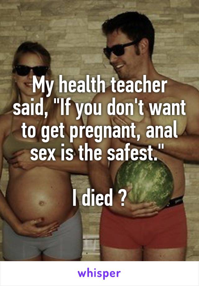 My health teacher said, "If you don't want to get pregnant, anal sex is the safest." 

I died 😂