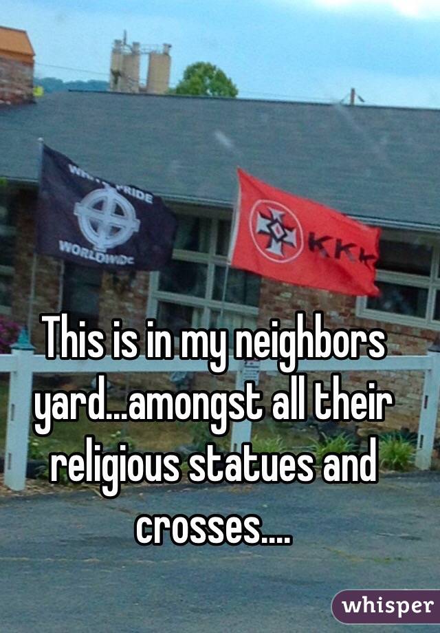 This is in my neighbors yard...amongst all their religious statues and crosses....