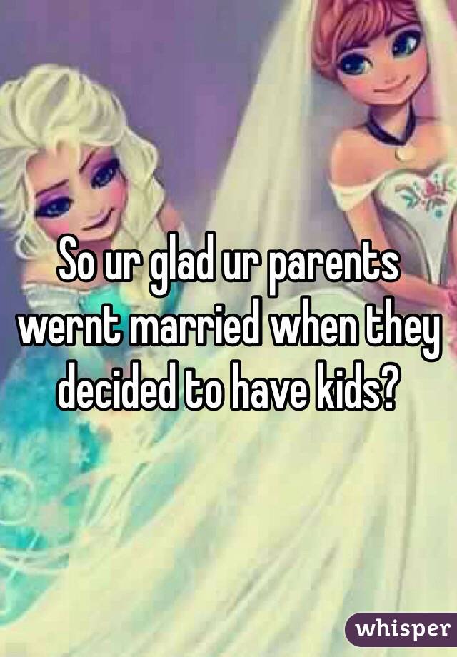 So ur glad ur parents wernt married when they decided to have kids?