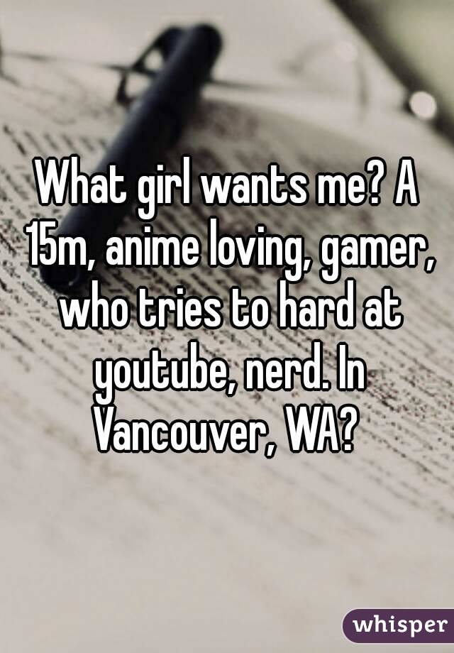 What girl wants me? A 15m, anime loving, gamer, who tries to hard at youtube, nerd. In Vancouver, WA? 