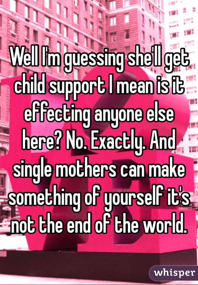 Well I'm guessing she'll get child support I mean is it effecting anyone else here? No. Exactly. And single mothers can make something of yourself it's not the end of the world. 