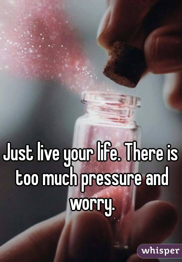 Just live your life. There is too much pressure and worry.