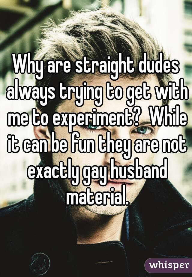 Why are straight dudes always trying to get with me to experiment?  While it can be fun they are not exactly gay husband material.