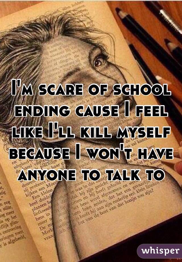 I'm scare of school ending cause I feel like I'll kill myself because I won't have anyone to talk to