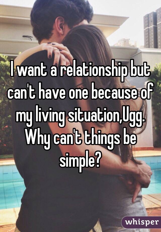 I want a relationship but can't have one because of my living situation,Ugg. Why can't things be simple? 