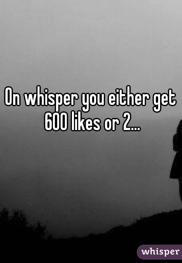 On whisper you either get 600 likes or 2...