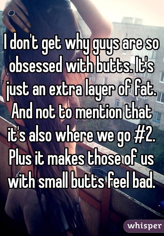 I don't get why guys are so obsessed with butts. It's just an extra layer of fat. And not to mention that it's also where we go #2. Plus it makes those of us with small butts feel bad. 