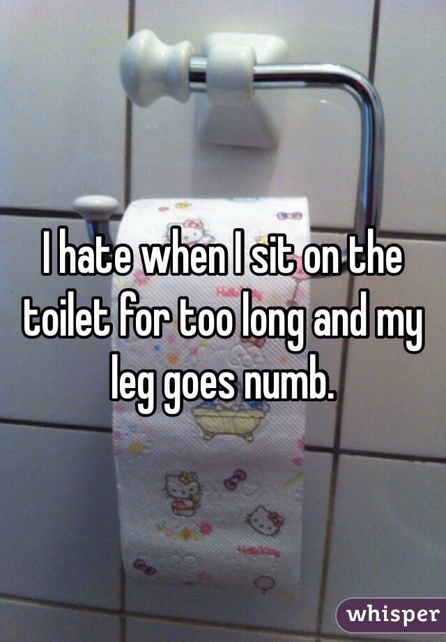 I hate when I sit on the toilet for too long and my leg goes numb.
