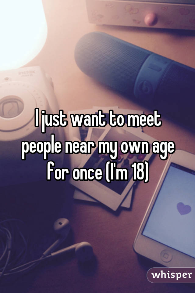 I just want to meet people near my own age for once (I'm 18)