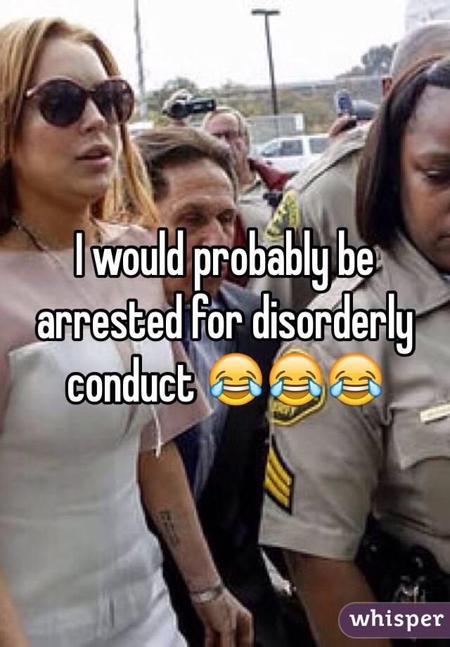 I would probably be arrested for disorderly conduct 😂😂😂