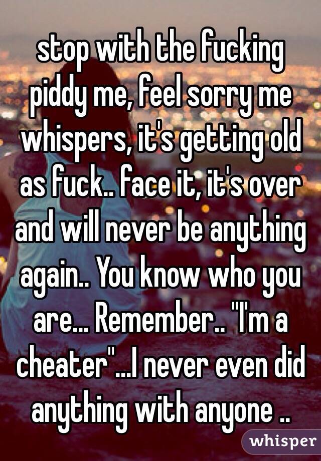 stop with the fucking piddy me, feel sorry me whispers, it's getting old as fuck.. face it, it's over and will never be anything again.. You know who you are... Remember.. "I'm a cheater"...I never even did anything with anyone ..