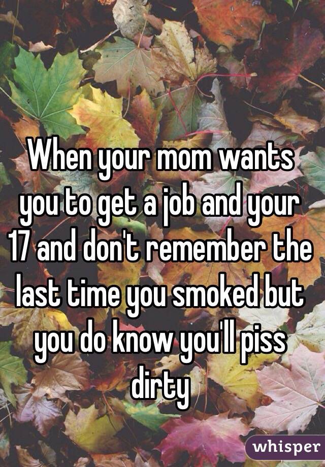 When your mom wants you to get a job and your 17 and don't remember the last time you smoked but you do know you'll piss dirty