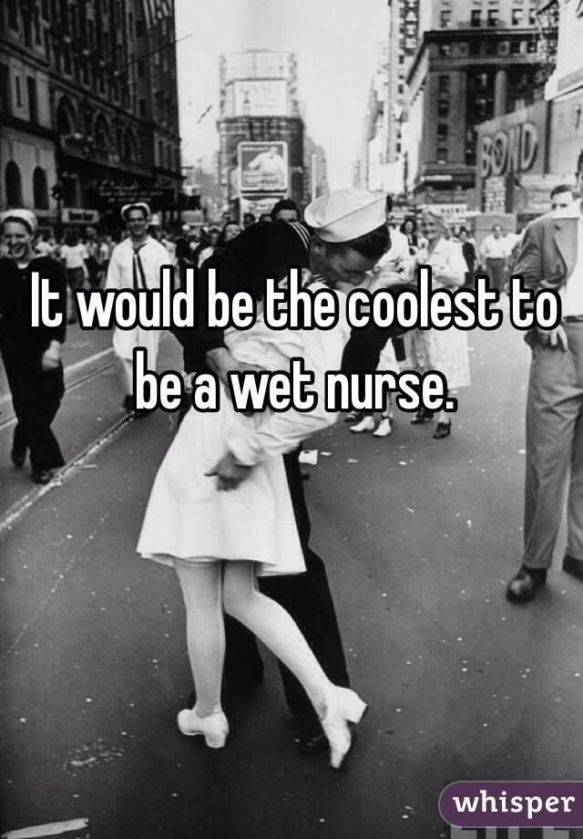 It would be the coolest to be a wet nurse. 