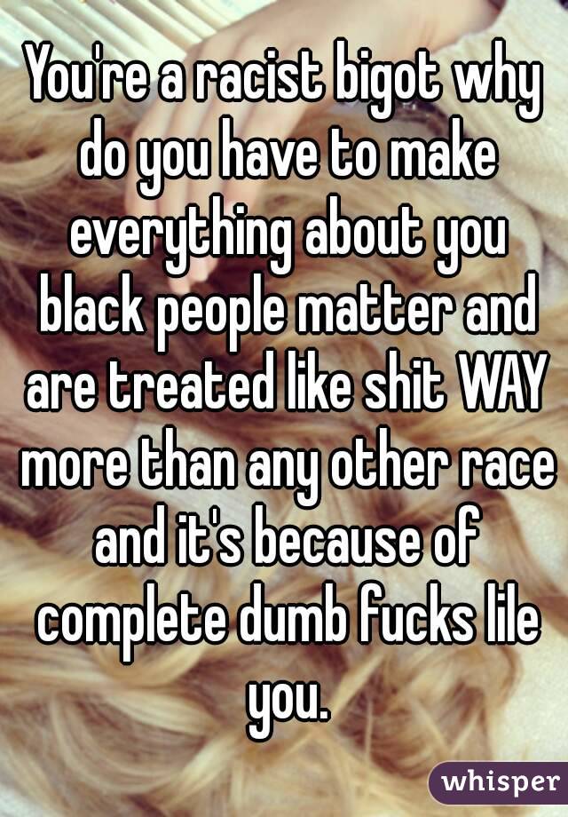 You're a racist bigot why do you have to make everything about you black people matter and are treated like shit WAY more than any other race and it's because of complete dumb fucks lile you.