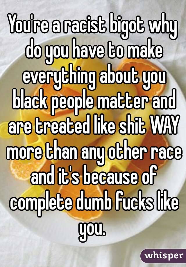 You're a racist bigot why do you have to make everything about you black people matter and are treated like shit WAY more than any other race and it's because of complete dumb fucks like you. 