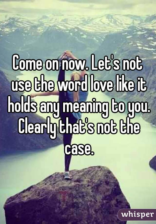 Come on now. Let's not use the word love like it holds any meaning to you. Clearly that's not the case.